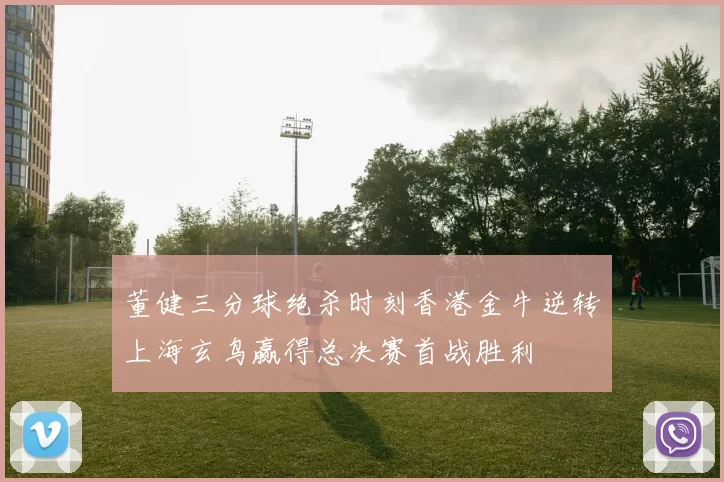 董健三分球绝杀时刻香港金牛逆转上海玄鸟赢得总决赛首战胜利