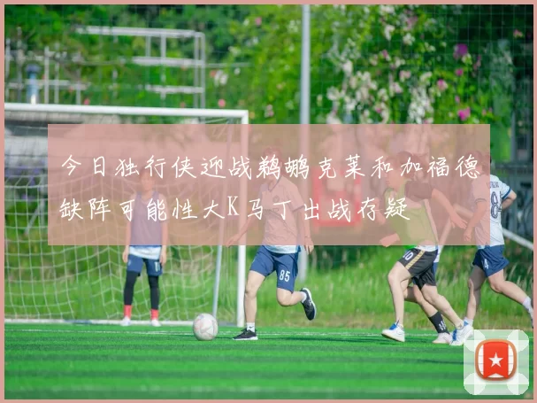 今日独行侠迎战鹈鹕克莱和加福德缺阵可能性大K马丁出战存疑