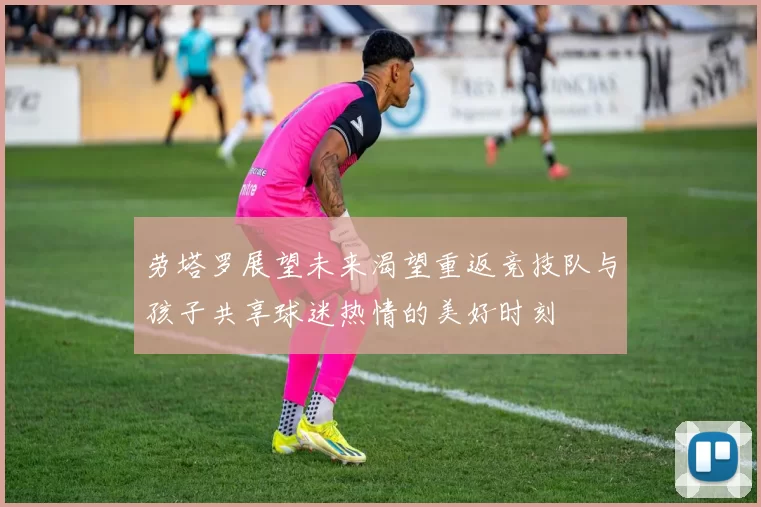 劳塔罗展望未来渴望重返竞技队与孩子共享球迷热情的美好时刻