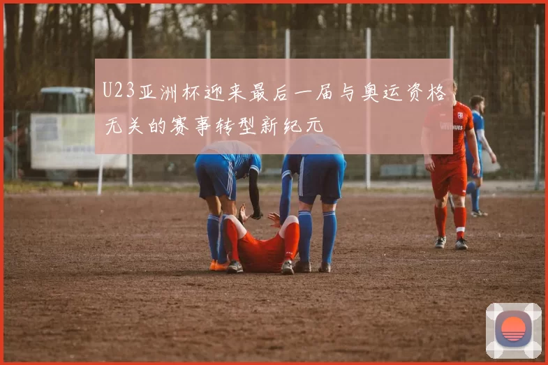 U23亚洲杯迎来最后一届与奥运资格无关的赛事转型新纪元