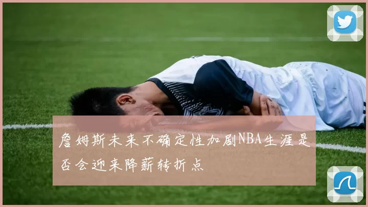 詹姆斯未来不确定性加剧NBA生涯是否会迎来降薪转折点