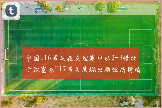 中国U16男足在友谊赛中以2-3惜败于欧塞尔U17男足展现出顽强拼搏精神