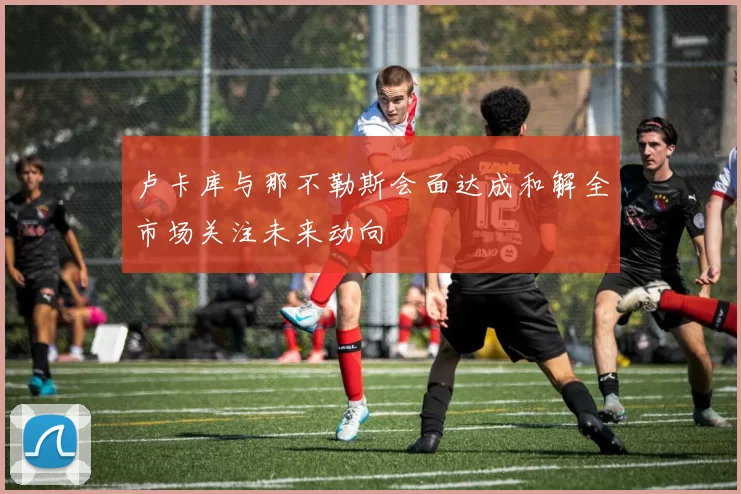 卢卡库与那不勒斯会面达成和解全市场关注未来动向
