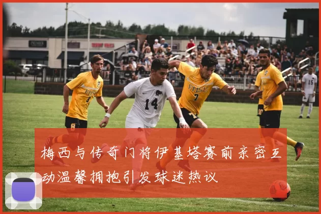 梅西与传奇门将伊基塔赛前亲密互动温馨拥抱引发球迷热议