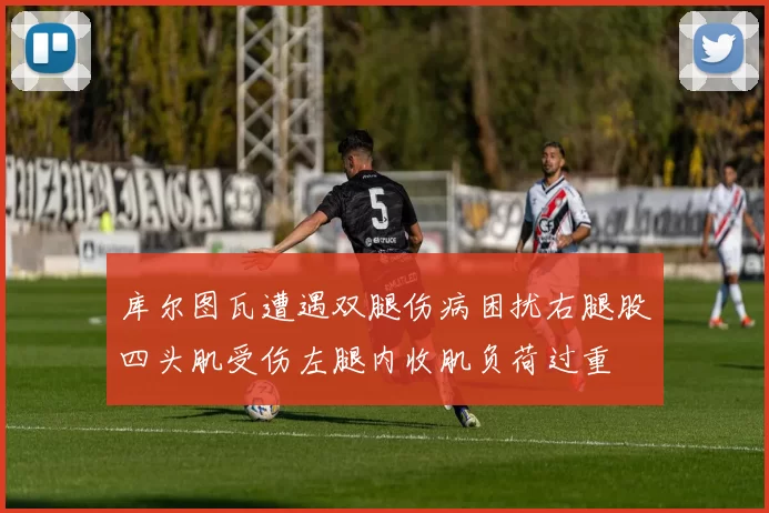库尔图瓦遭遇双腿伤病困扰右腿股四头肌受伤左腿内收肌负荷过重