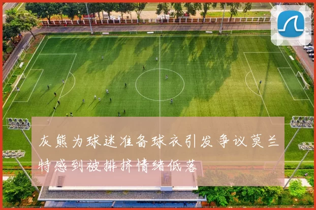 灰熊为球迷准备球衣引发争议莫兰特感到被排挤情绪低落