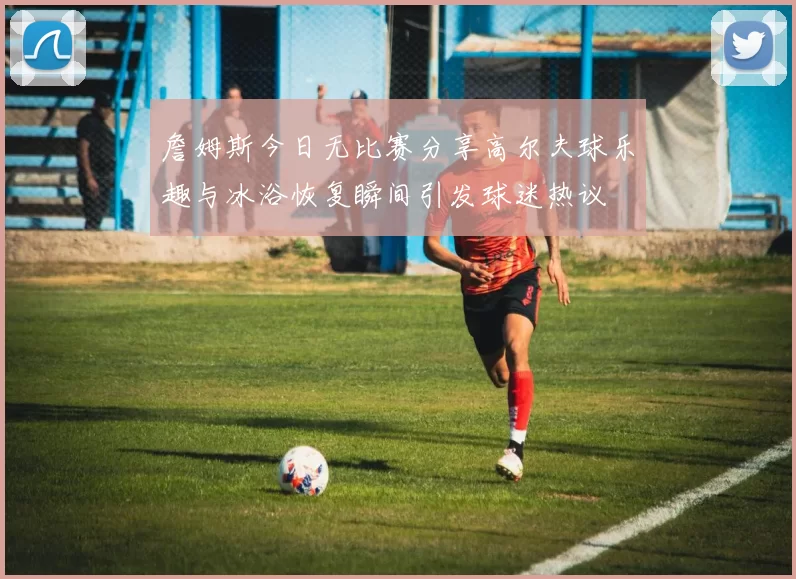 詹姆斯今日无比赛分享高尔夫球乐趣与冰浴恢复瞬间引发球迷热议
