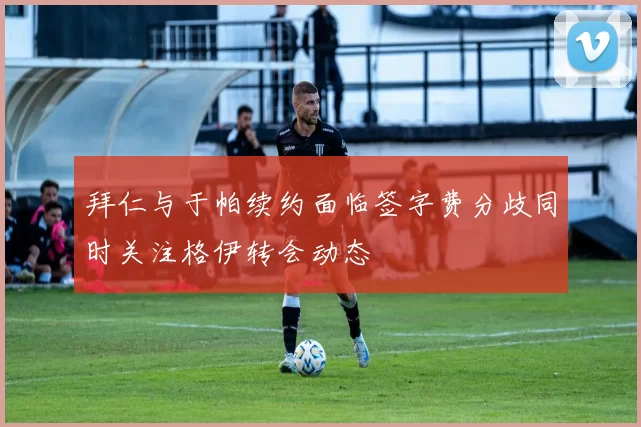 拜仁与于帕续约面临签字费分歧同时关注格伊转会动态