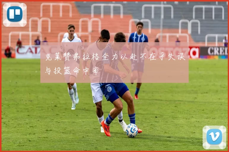 克莱赞弗拉格全力以赴不在乎失误与投篮命中率