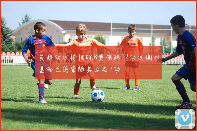 英超助攻榜揭晓B费领跑12助攻谢尔基哈兰德紧随其后各7助