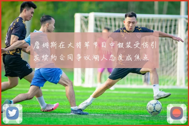 詹姆斯在大将军节目中假装受伤引发续约合同争议湖人态度成焦点