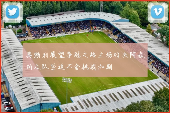 奥赖利展望争冠之路主场对决阿森纳众队紧追不舍挑战加剧