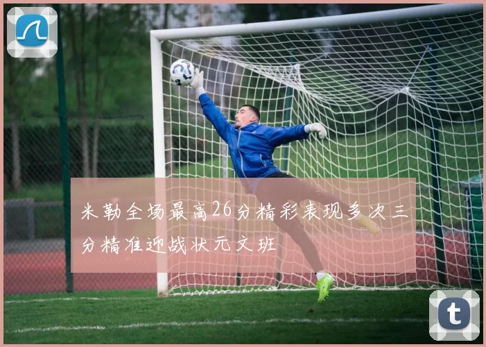 米勒全场最高26分精彩表现多次三分精准迎战状元文班