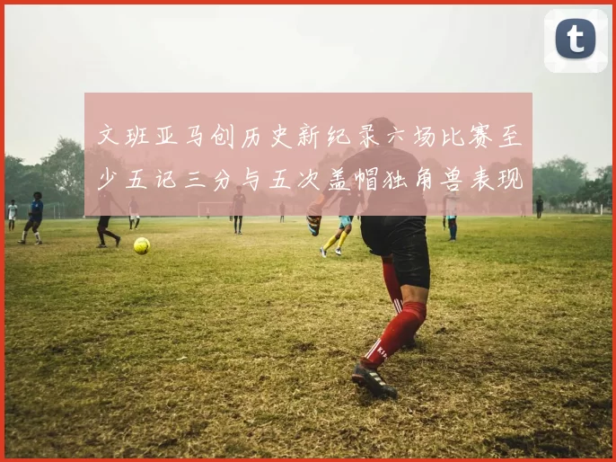 文班亚马创历史新纪录六场比赛至少五记三分与五次盖帽独角兽表现惊艳